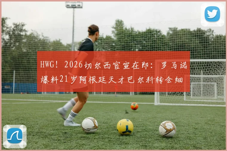 HWG！2026切尔西官宣在即：罗马诺爆料21岁阿根廷天才巴尔科转会细节与未来前景