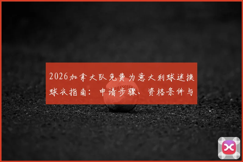 2026加拿大队免费为意大利球迷换球衣指南：申请步骤、资格条件与领取地点全解析