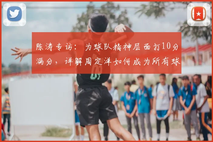 陈涛专访：为球队精神层面打10分满分，详解周定洋如何成为所有球员的职业榜样与学习标杆