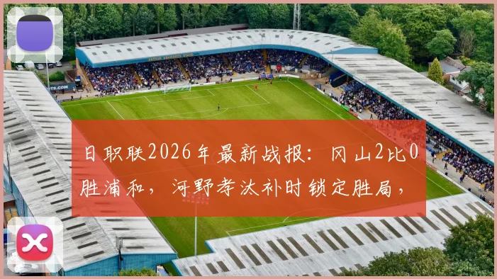 日职联2026年最新战报:冈山2比0胜浦和,河野孝汰补时锁定胜局,总比分3比1晋级关键战分析