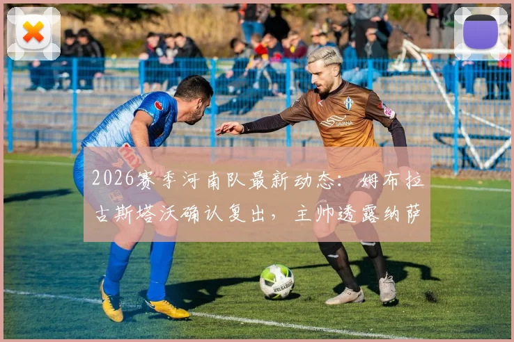 2026赛季河南队最新动态：姆布拉古斯塔沃确认复出，主帅透露纳萨里奥下周归队训练安排