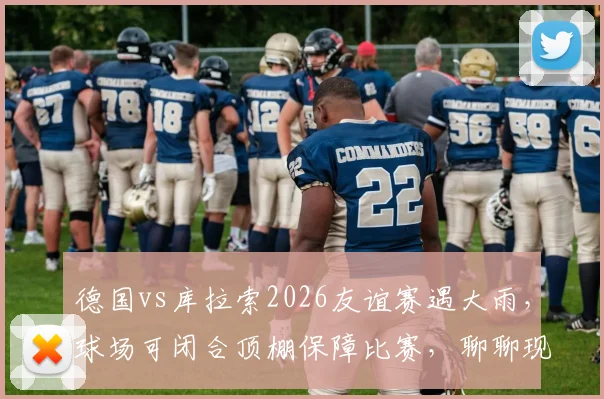 德国vs库拉索2026友谊赛遇大雨，球场可闭合顶棚保障比赛，聊聊现代足球场如何应对恶劣天气