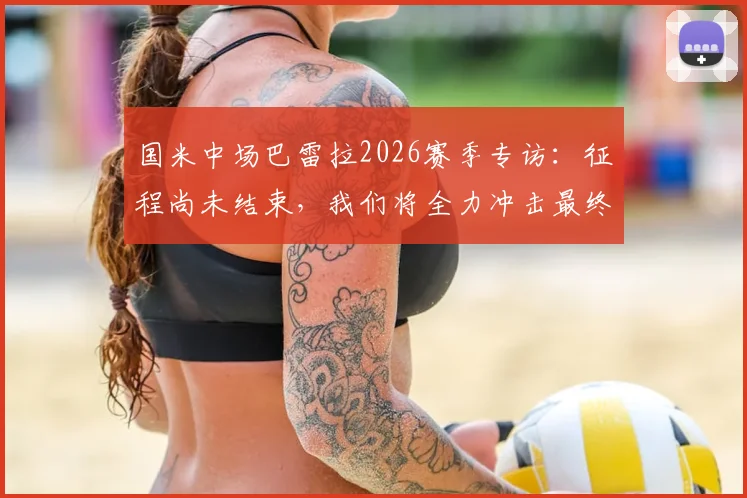 国米中场巴雷拉2026赛季专访：征程尚未结束，我们将全力冲击最终目标