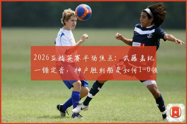 2026亚精英赛半场焦点：武藤嘉纪一锤定音，神户胜利船是如何1-0领先吉达国民的？