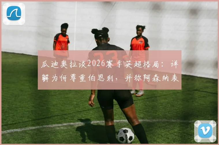 瓜迪奥拉谈2026赛季英超格局:详解为何尊重伯恩利,并称阿森纳表现更胜一筹的背后原因