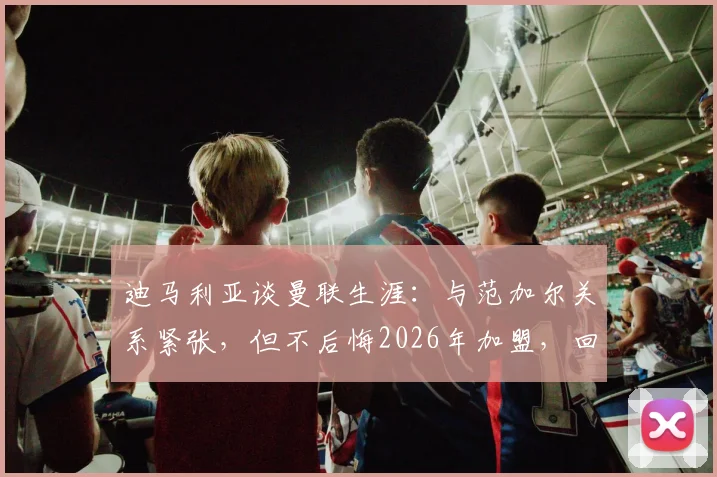迪马利亚谈曼联生涯：与范加尔关系紧张，但不后悔2026年加盟，回忆高光时刻与球衣故事