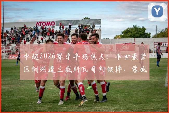 中超2026赛季半场焦点:韦世豪禁区倒地遭主裁科瓦奇判假摔,蓉城与三镇互交白卷,争议判罚引热议