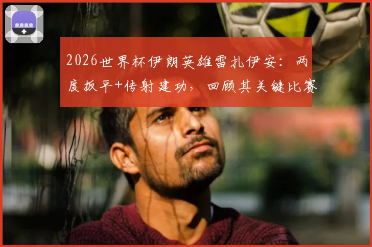 2026世界杯伊朗英雄雷扎伊安：两度扳平+传射建功，回顾其关键比赛与历史地位