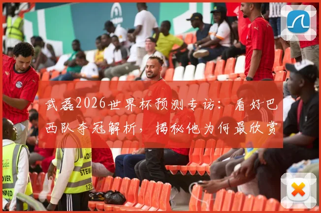 武磊2026世界杯预测专访:看好巴西队夺冠解析,揭秘他为何最欣赏球星是大罗