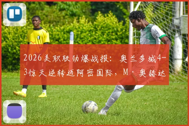 2026美职联劲爆战报：奥兰多城4-3惊天逆转迈阿密国际，M·奥赫达帽子戏法全程回顾与分析