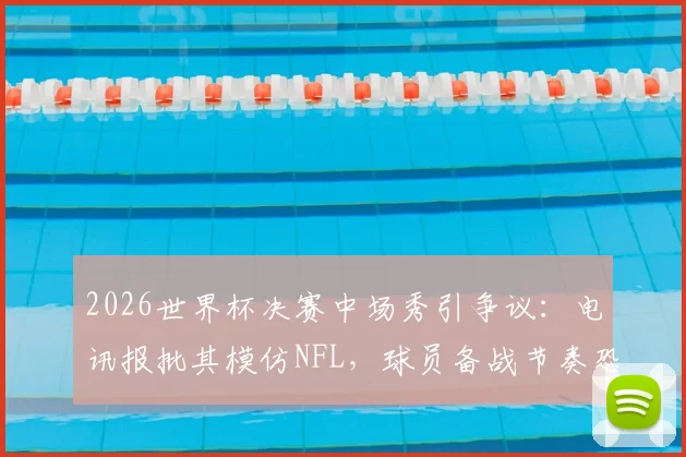 2026世界杯决赛中场秀引争议:电讯报批其模仿NFL,球员备战节奏恐被打乱,足球纯粹性遭质疑