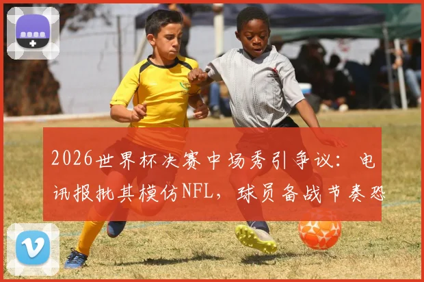 2026世界杯决赛中场秀引争议：电讯报批其模仿NFL，球员备战节奏恐被打乱，足球纯粹性遭质疑