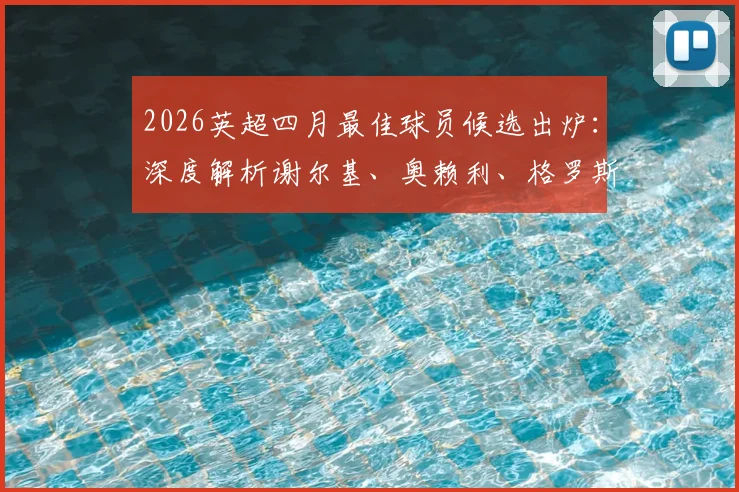 2026英超四月最佳球员候选出炉：深度解析谢尔基、奥赖利、格罗斯三位热门人选表现与数据