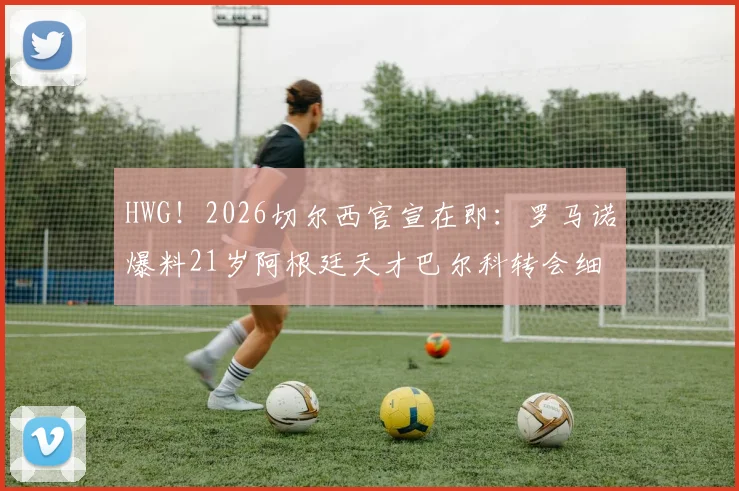 HWG!2026切尔西官宣在即:罗马诺爆料21岁阿根廷天才巴尔科转会细节与未来前景