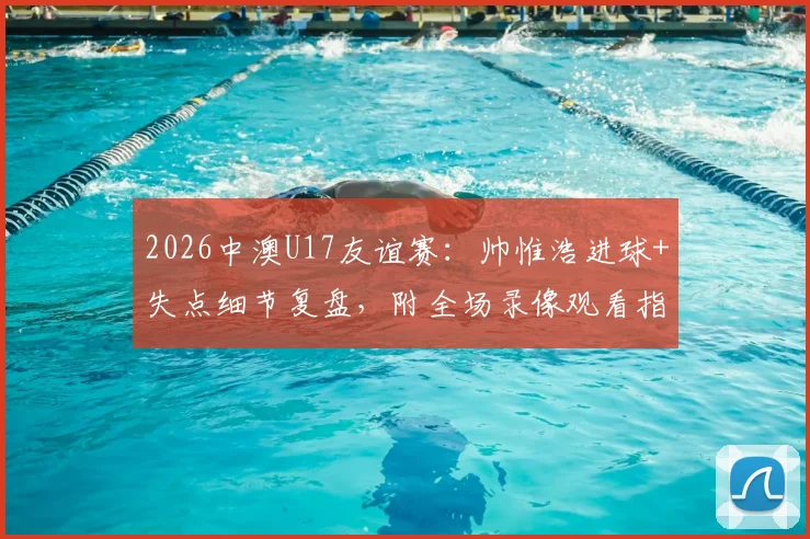 2026中澳U17友谊赛:帅惟浩进球+失点细节复盘,附全场录像观看指引