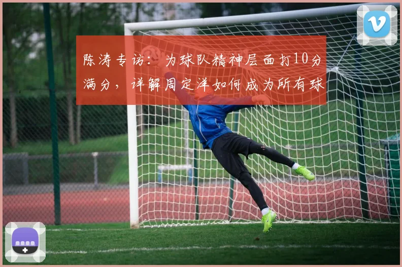 陈涛专访:为球队精神层面打10分满分,详解周定洋如何成为所有球员的职业榜样与学习标杆