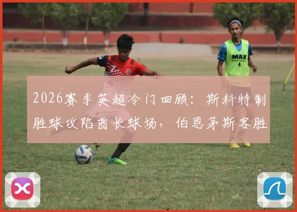 2026赛季英超冷门回顾:斯科特制胜球攻陷酋长球场,伯恩茅斯客胜阿森纳全场比赛分析