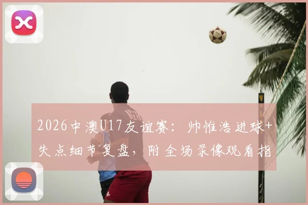 2026中澳U17友谊赛：帅惟浩进球+失点细节复盘，附全场录像观看指引