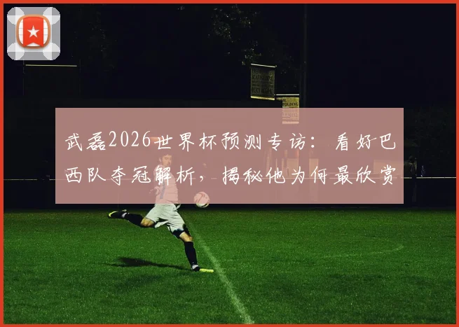 武磊2026世界杯预测专访：看好巴西队夺冠解析，揭秘他为何最欣赏球星是大罗