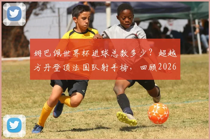 姆巴佩世界杯进球总数多少?超越方丹登顶法国队射手榜,回顾2026年经典进球瞬间