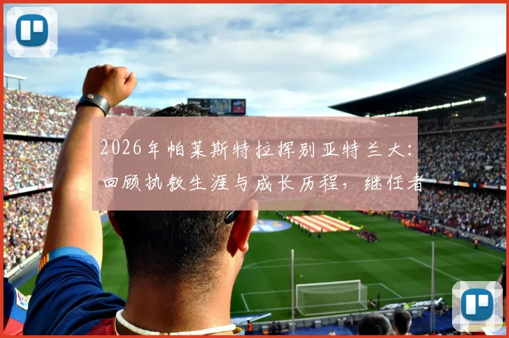 2026年帕莱斯特拉挥别亚特兰大:回顾执教生涯与成长历程,继任者人选引关注