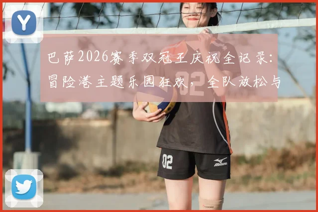 巴萨2026赛季双冠王庆祝全记录：冒险港主题乐园狂欢，全队放松与荣耀时刻