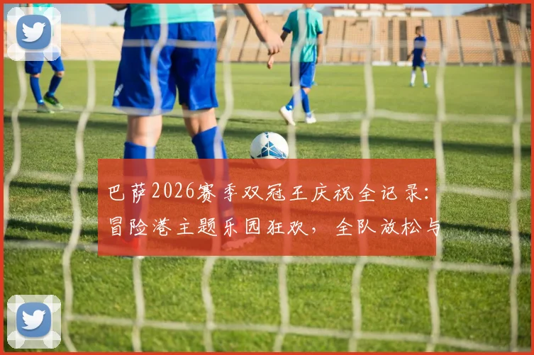 巴萨2026赛季双冠王庆祝全记录：冒险港主题乐园狂欢，全队放松与荣耀时刻