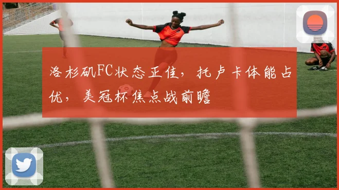 洛杉矶FC状态正佳,托卢卡体能占优,美冠杯焦点战前瞻