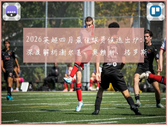 2026英超四月最佳球员候选出炉:深度解析谢尔基、奥赖利、格罗斯三位热门人选表现与数据