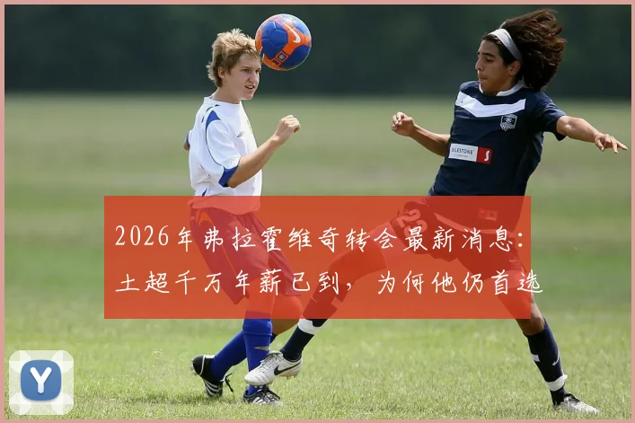 2026年弗拉霍维奇转会最新消息：土超千万年薪已到，为何他仍首选巴萨？
