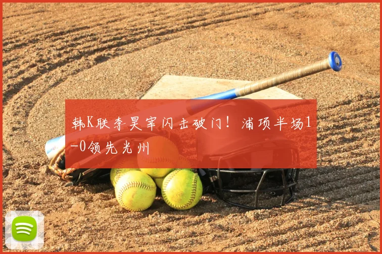 韩K联李昊宰闪击破门！浦项半场1-0领先光州