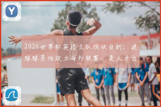 2026世界杯英格兰队现状分析：进球球员均效力海外联赛，是人才出走还是战术选择？附详细球员名单与背景解读