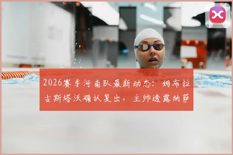 2026赛季河南队最新动态：姆布拉古斯塔沃确认复出，主帅透露纳萨里奥下周归队训练安排