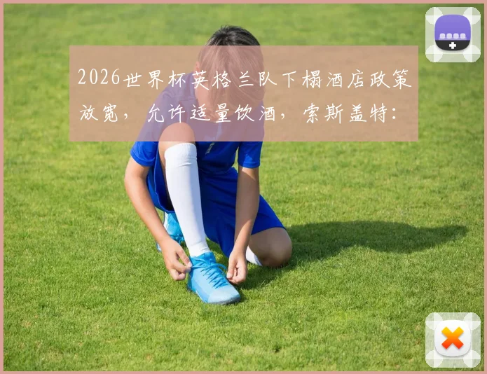 2026世界杯英格兰队下榻酒店政策放宽,允许适量饮酒,索斯盖特:夺冠即可通宵庆祝