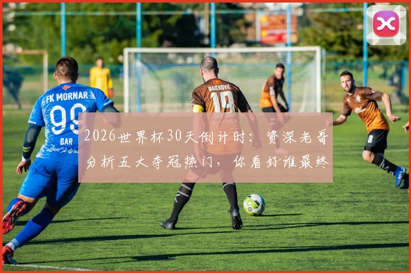 2026世界杯30天倒计时：资深老哥分析五大夺冠热门，你看好谁最终捧起大力神杯？