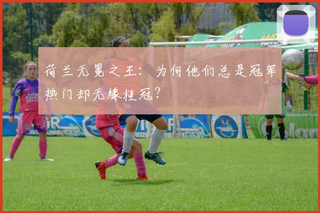 荷兰无冕之王:为何他们总是冠军热门却无缘桂冠?