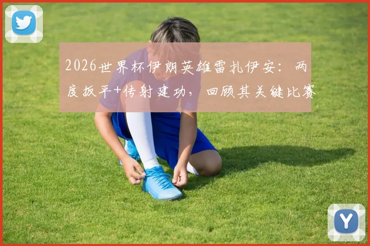 2026世界杯伊朗英雄雷扎伊安:两度扳平+传射建功,回顾其关键比赛与历史地位