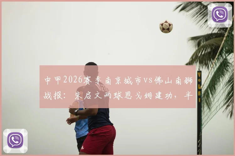 中甲2026赛季南京城市vs佛山南狮战报:朱启文两球恩戈姆建功,半场3-0锁定胜局