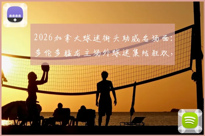 2026加拿大球迷街头助威名场面：多伦多猛龙主场外球迷集结狂欢，北美球迷文化现场直击