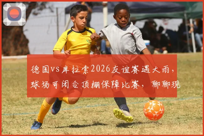 德国vs库拉索2026友谊赛遇大雨，球场可闭合顶棚保障比赛，聊聊现代足球场如何应对恶劣天气