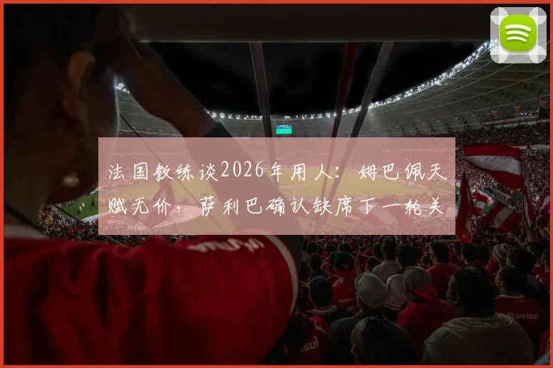 法国教练谈2026年用人:姆巴佩天赋无价,萨利巴确认缺席下一轮关键战