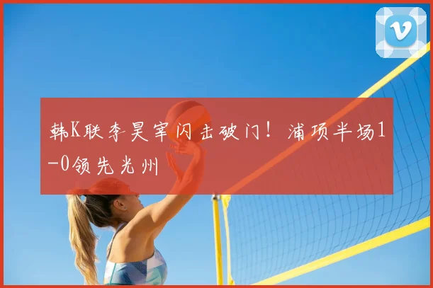 韩K联李昊宰闪击破门!浦项半场1-0领先光州