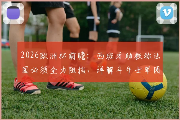 2026欧洲杯前瞻：西班牙助教称法国必须全力阻挡，详解斗牛士军团如何应对高卢雄鸡强大火力