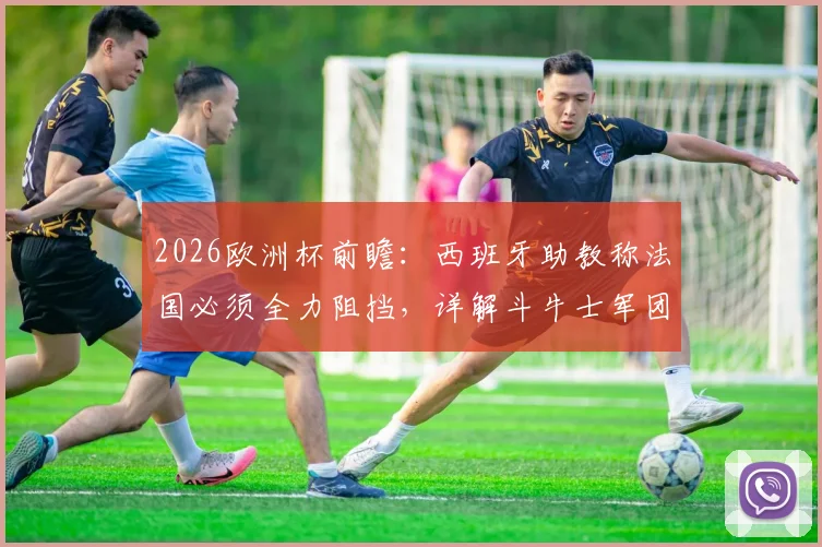 2026欧洲杯前瞻:西班牙助教称法国必须全力阻挡,详解斗牛士军团如何应对高卢雄鸡强大火力