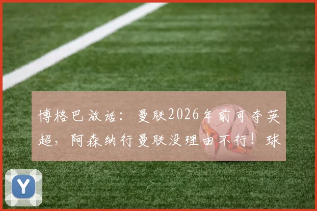 博格巴放话：曼联2026年前可夺英超，阿森纳行曼联没理由不行！球迷热议球队复兴之路