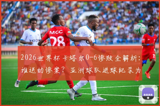 2026世界杯卡塔尔0-6惨败全解析：谁送的惨案？亚洲球队进球纪录为何至此终结